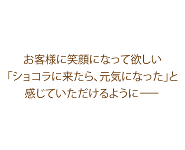 お客様に元気になって欲しい「ショコラに来たら、元気になった」と感じていただけるように… 富士市の美容室(美容院)ショコラのコンセプトです。